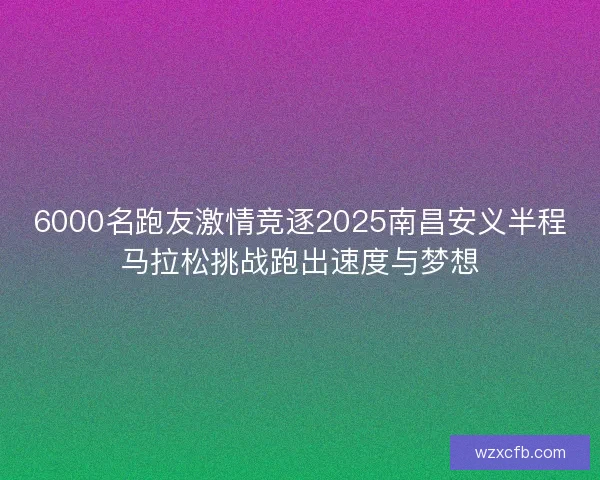 6000名跑友激情竞逐2025南昌安义半程马拉松挑战跑出速度与梦想