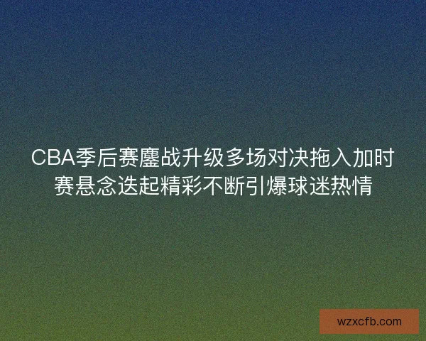 CBA季后赛鏖战升级多场对决拖入加时赛悬念迭起精彩不断引爆球迷热情