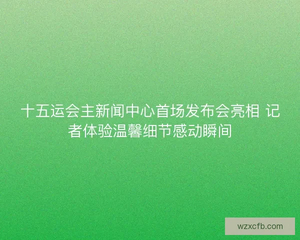 十五运会主新闻中心首场发布会亮相 记者体验温馨细节感动瞬间
