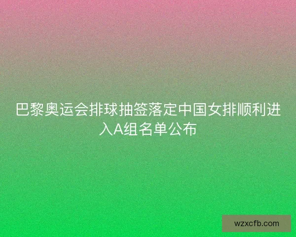巴黎奥运会排球抽签落定中国女排顺利进入A组名单公布