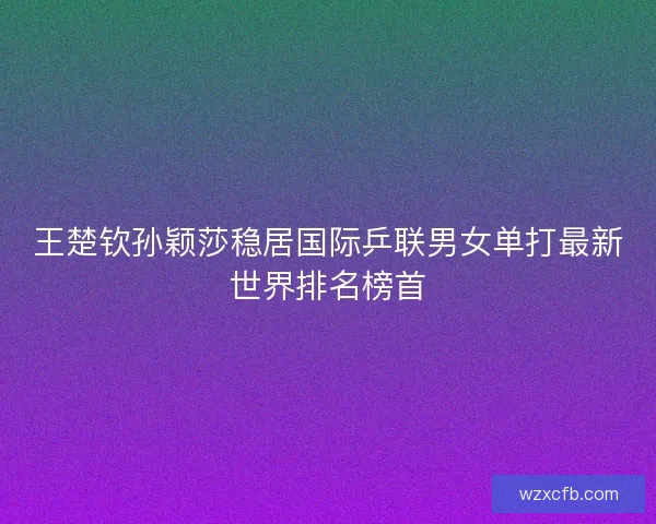 王楚钦孙颖莎稳居国际乒联男女单打最新世界排名榜首