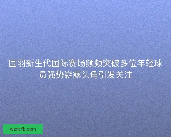 国羽新生代国际赛场频频突破多位年轻球员强势崭露头角引发关注